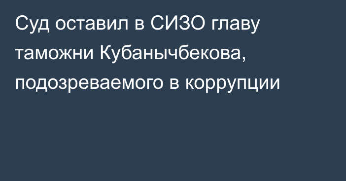 Суд оставил в СИЗО главу таможни Кубанычбекова, подозреваемого в коррупции