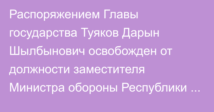 Распоряжением Главы государства Туяков Дарын Шылбынович освобожден от должности заместителя Министра обороны Республики Казахстан