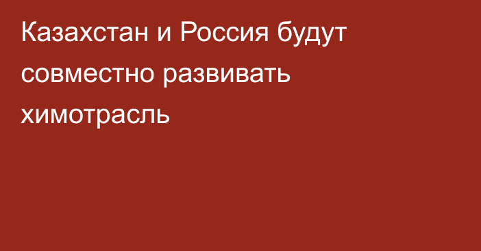 Казахстан и Россия будут совместно развивать химотрасль