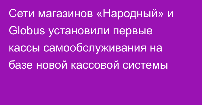 Сети магазинов «Народный» и Globus установили первые кассы самообслуживания на базе новой кассовой системы