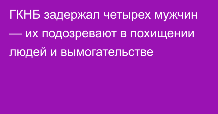 ГКНБ задержал четырех мужчин — их подозревают в похищении людей и вымогательстве