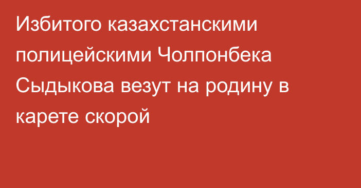 Избитого казахстанскими полицейскими Чолпонбека Сыдыкова везут на родину в карете скорой