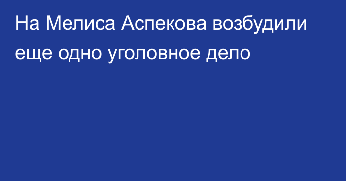 На Мелиса Аспекова возбудили еще одно уголовное дело