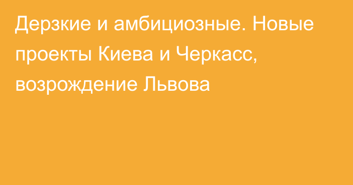 Дерзкие и амбициозные. Новые проекты Киева и Черкасс, возрождение Львова