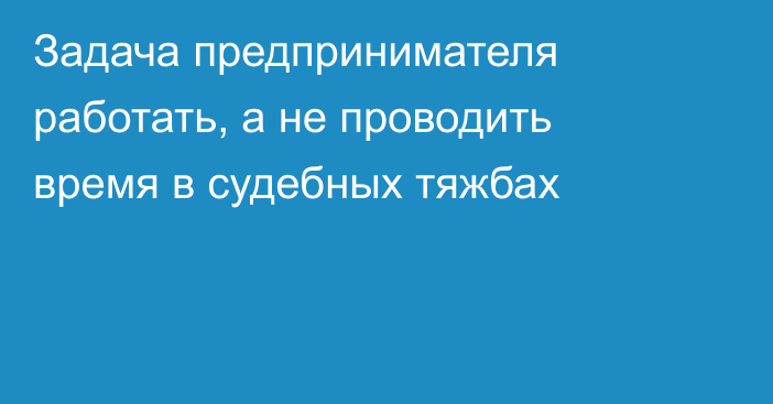 Задача предпринимателя работать, а не проводить время в судебных тяжбах