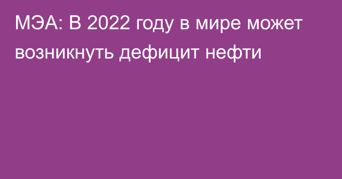 МЭА: В 2022 году в мире может возникнуть дефицит нефти