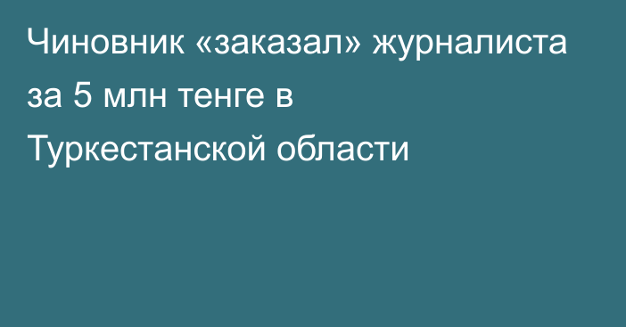 Чиновник «заказал» журналиста за 5 млн тенге в Туркестанской области