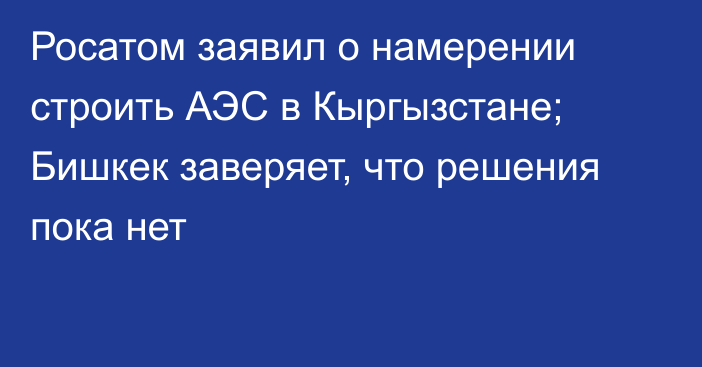 Росатом заявил о намерении строить АЭС в Кыргызстане; Бишкек заверяет, что решения пока нет