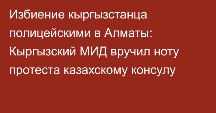 Избиение кыргызстанца полицейскими в Алматы: Кыргызский МИД вручил ноту протеста казахскому консулу