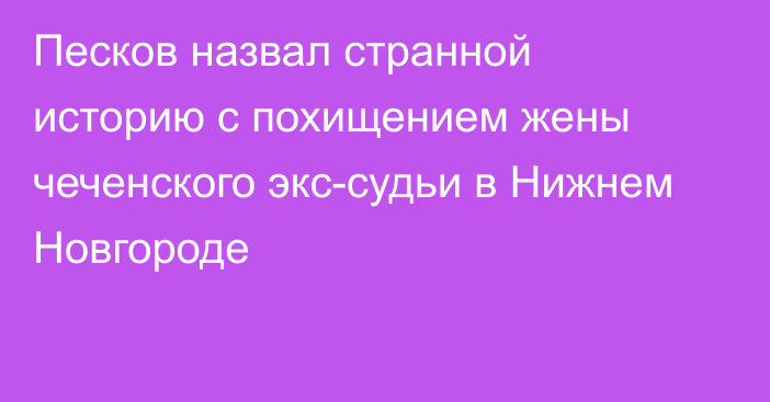 Песков назвал странной историю с похищением жены чеченского экс-судьи в Нижнем Новгороде