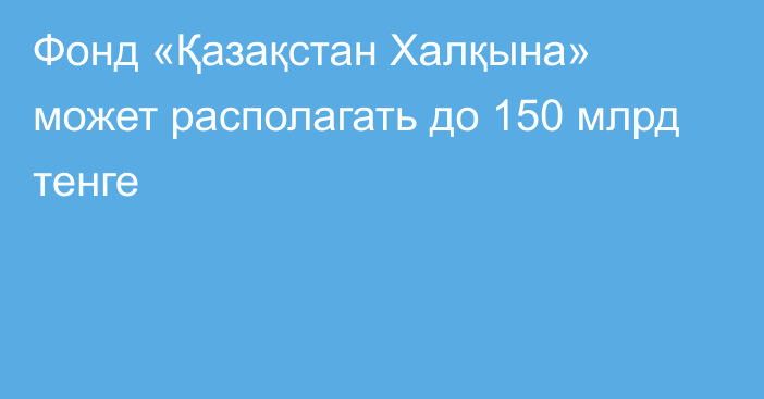 Фонд «Қазақстан Халқына» может располагать до 150 млрд тенге