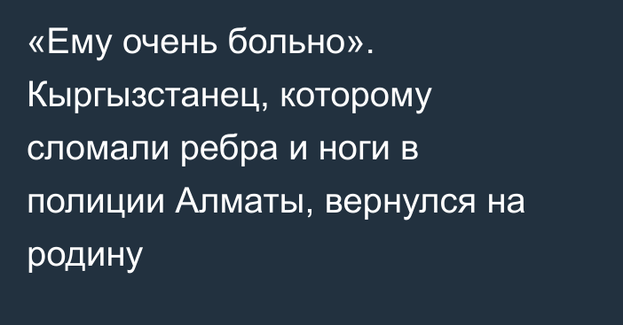 «Ему очень больно». Кыргызстанец, которому сломали ребра и ноги в полиции Алматы, вернулся на родину