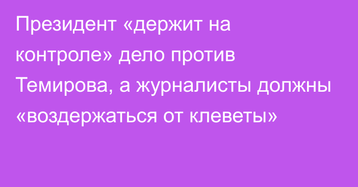 Президент «держит на контроле» дело против Темирова, а журналисты должны  «воздержаться от клеветы»