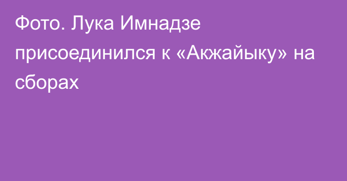 Фото. Лука Имнадзе присоединился к «Акжайыку» на сборах