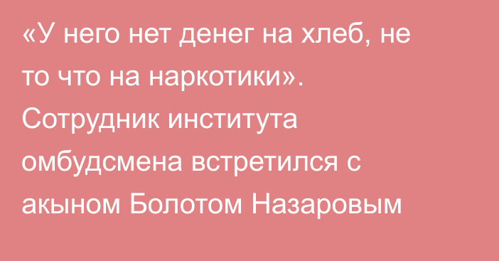 «У него нет денег на хлеб, не то что на наркотики». Сотрудник института омбудсмена встретился с акыном Болотом Назаровым