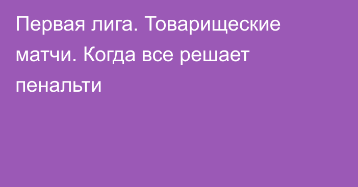 Первая лига. Товарищеские матчи. Когда все решает пенальти