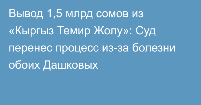 Вывод 1,5 млрд сомов из «Кыргыз Темир Жолу»: Суд перенес процесс из-за болезни обоих Дашковых