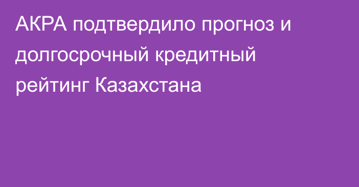 АКРА подтвердило прогноз и долгосрочный кредитный рейтинг Казахстана