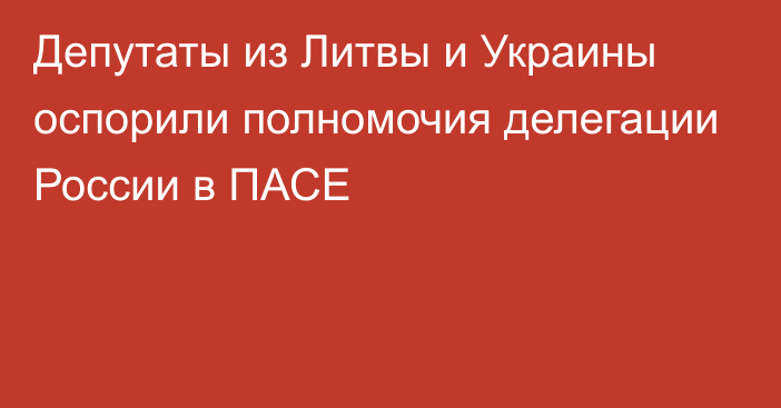 Депутаты из Литвы и Украины оспорили полномочия делегации России в ПАСЕ