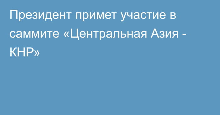 Президент примет участие в саммите «Центральная Азия - КНР»