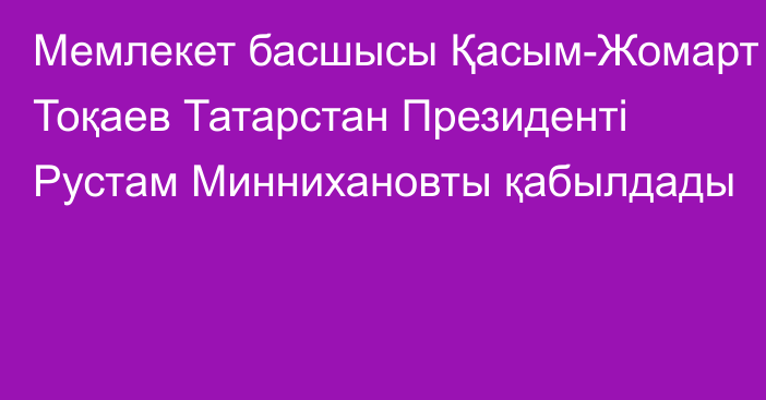 Мемлекет басшысы Қасым-Жомарт Тоқаев Татарстан Президенті Рустам Миннихановты қабылдады