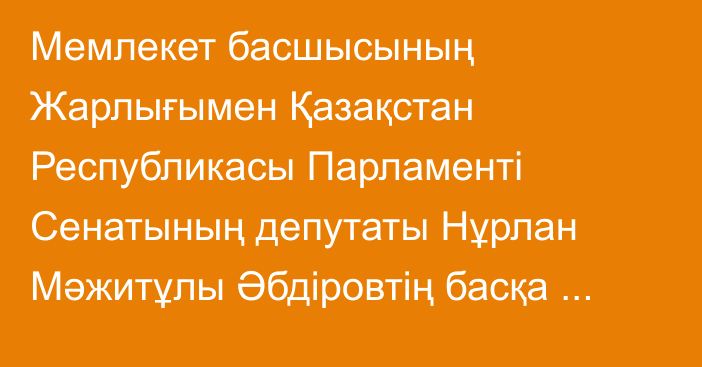 Мемлекет басшысының Жарлығымен Қазақстан Республикасы Парламенті Сенатының депутаты Нұрлан Мәжитұлы Әбдіровтің басқа жұмысқа ауысуына байланысты өкілеттігі тоқтатылды