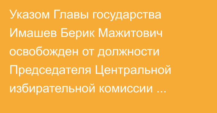 Указом Главы государства Имашев Берик Мажитович освобожден  от должности Председателя Центральной избирательной комиссии Республики Казахстан