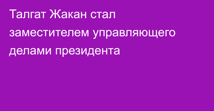 Талгат Жакан стал заместителем управляющего делами президента