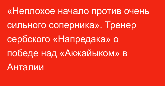 «Неплохое начало против очень сильного соперника». Тренер сербского «Напредака» о победе над «Акжайыком» в Анталии