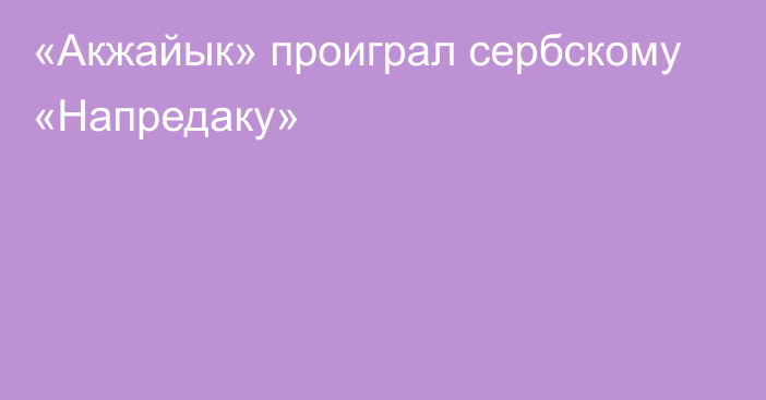 «Акжайык» проиграл сербскому «Напредаку»