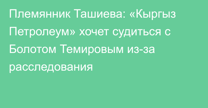 Племянник Ташиева: «Кыргыз Петролеум» хочет судиться с Болотом Темировым из-за расследования