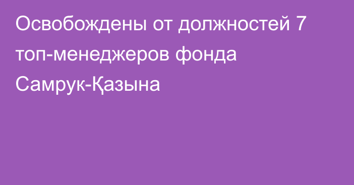 Освобождены от должностей 7 топ-менеджеров фонда Самрук-Қазына