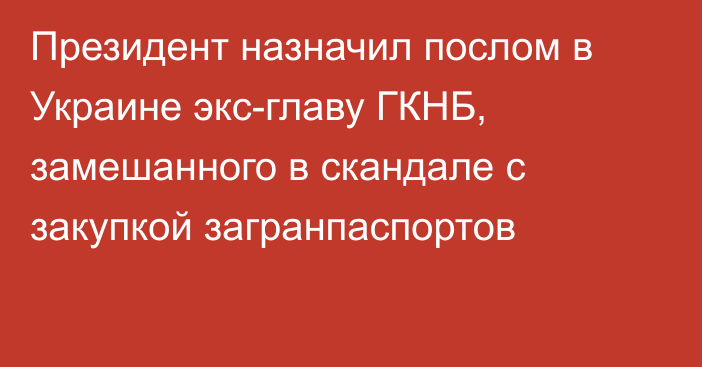 Президент назначил послом в Украине экс-главу ГКНБ, замешанного в скандале с закупкой загранпаспортов