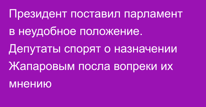 Президент поставил парламент в неудобное положение. Депутаты спорят о назначении Жапаровым посла вопреки их мнению