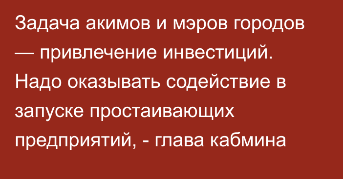 Задача акимов и мэров городов — привлечение инвестиций. Надо оказывать содействие в запуске простаивающих предприятий, - глава кабмина