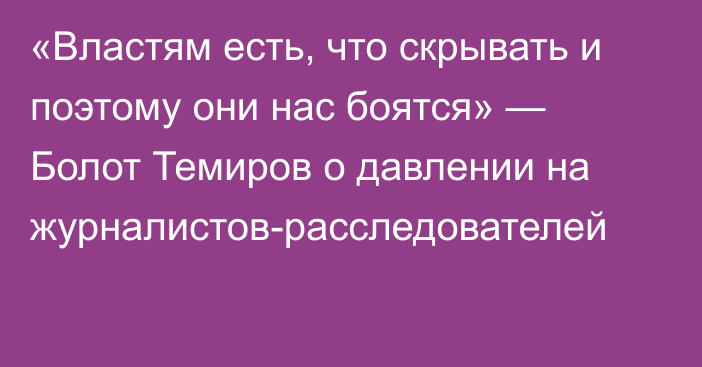 «Властям есть, что скрывать и поэтому они нас боятся» — Болот Темиров о давлении на журналистов-расследователей