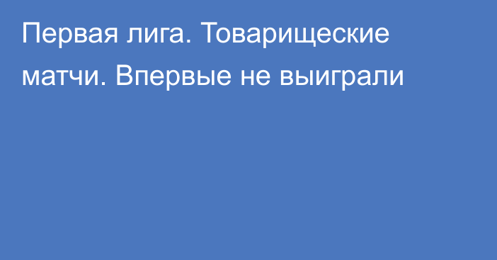 Первая лига. Товарищеские матчи. Впервые не выиграли