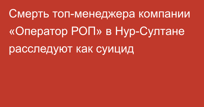 Смерть топ-менеджера компании «Оператор РОП» в Нур-Султане расследуют как суицид