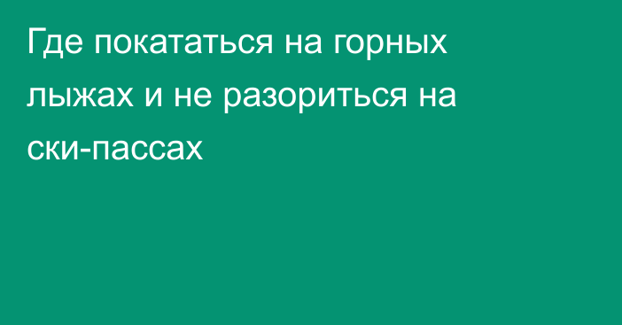 Где покататься на горных лыжах и не разориться на ски-пассах