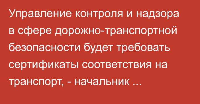 Управление контроля и надзора в сфере дорожно-транспортной безопасности будет требовать сертификаты соответствия на транспорт, - начальник Г.Ибраимова