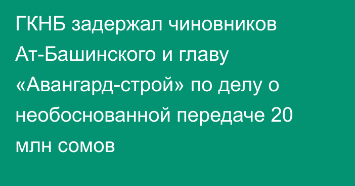 ГКНБ задержал чиновников Ат-Башинского и главу «Авангард-строй» по делу о необоснованной передаче 20 млн сомов