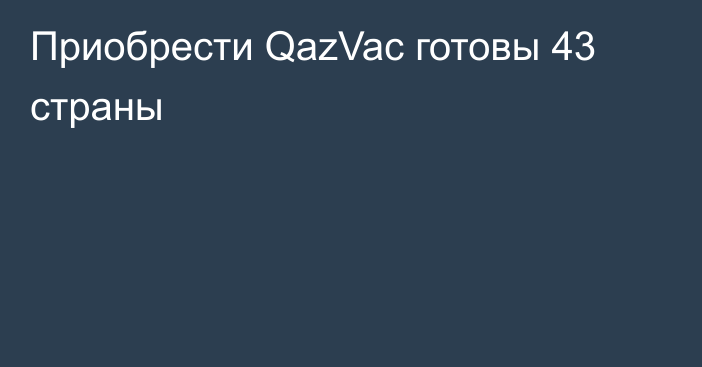 Приобрести QazVac готовы 43 страны