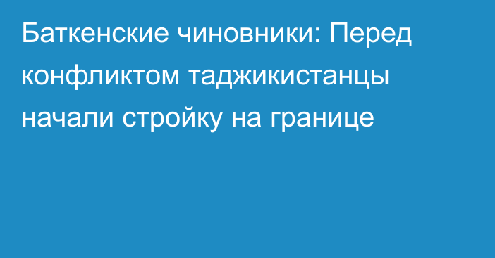 Баткенские чиновники: Перед конфликтом таджикистанцы начали стройку на границе