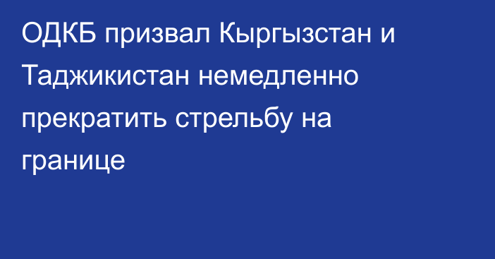 ОДКБ призвал Кыргызстан и Таджикистан немедленно прекратить стрельбу на границе