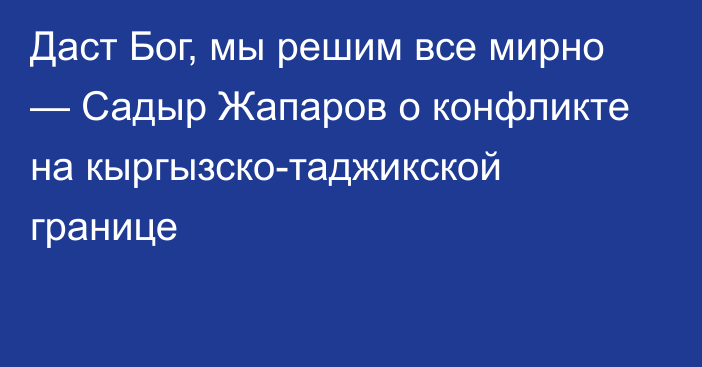 Даст Бог, мы решим все мирно — Садыр Жапаров о конфликте на кыргызско-таджикской границе