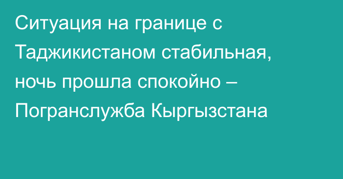 Ситуация на границе с Таджикистаном стабильная, ночь прошла спокойно – Погранслужба Кыргызстана