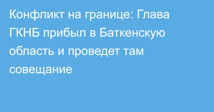 Конфликт на границе: Глава ГКНБ прибыл в Баткенскую область и проведет там совещание