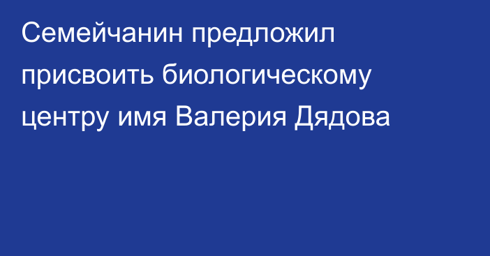 Семейчанин предложил присвоить биологическому центру имя Валерия Дядова