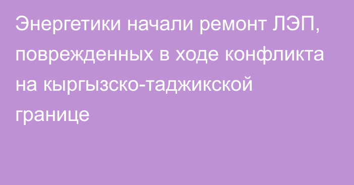 Энергетики начали ремонт ЛЭП, поврежденных в ходе конфликта на кыргызско-таджикской границе