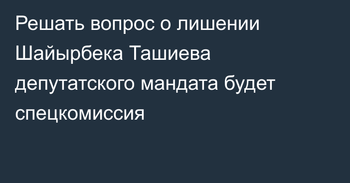 Решать вопрос о лишении Шайырбека Ташиева депутатского мандата будет спецкомиссия